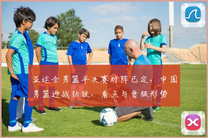 亚运会男篮半决赛对阵已定，中国男篮迎战劲敌，看点与晋级形势