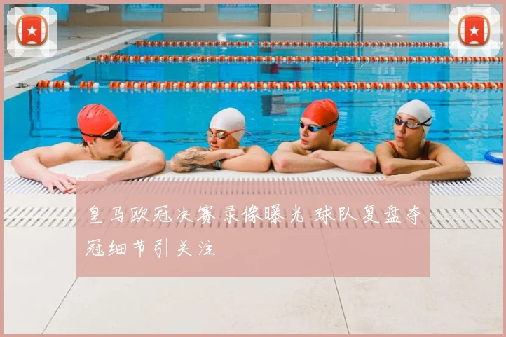 皇马欧冠决赛录像曝光 球队复盘夺冠细节引关注