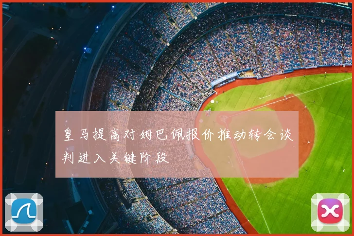 皇马提高对姆巴佩报价推动转会谈判进入关键阶段
