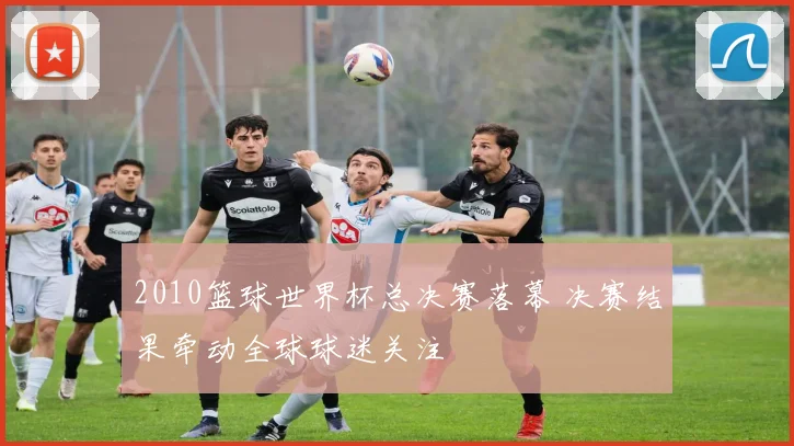 2010篮球世界杯总决赛落幕 决赛结果牵动全球球迷关注
