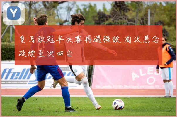 皇马欧冠半决赛再遇强敌 淘汰悬念延续至次回合