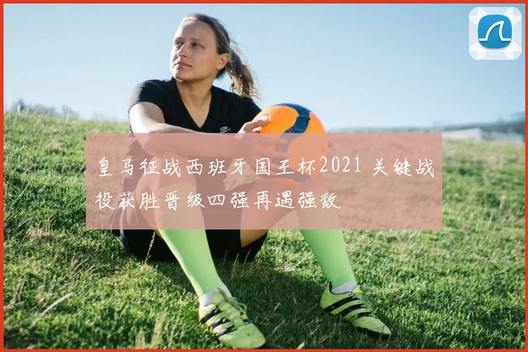 皇马征战西班牙国王杯2021 关键战役获胜晋级四强再遇强敌