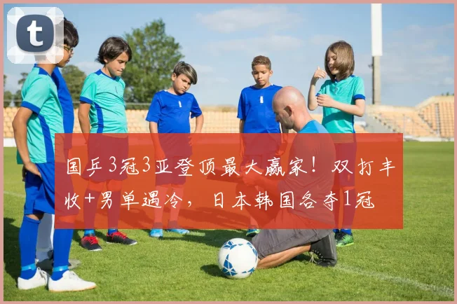 国乒3冠3亚登顶最大赢家！双打丰收+男单遇冷，日本韩国各夺1冠